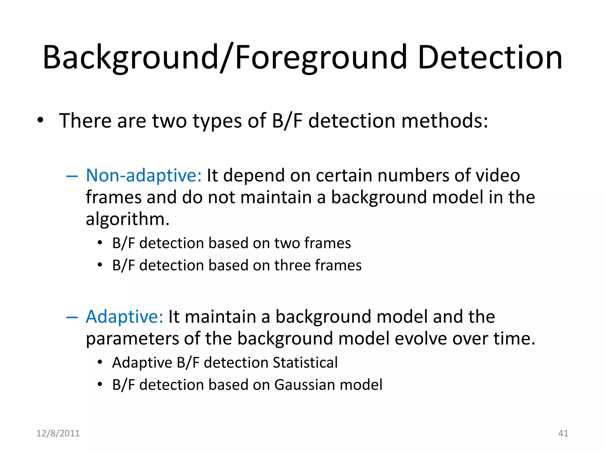 Background/Foreground Detection
• There are two types of B/F detection methods:

      – Non-adaptive: It depend on certain numbers of video
        frames and do not maintain a background model in the
        algorithm.
            • B/F detection based on two frames
            • B/F detection based on three frames


      – Adaptive: It maintain a background model and the
        parameters of the background model evolve over time.
            • Adaptive B/F detection Statistical
            • B/F detection based on Gaussian model

12/8/2011                                                      41
 