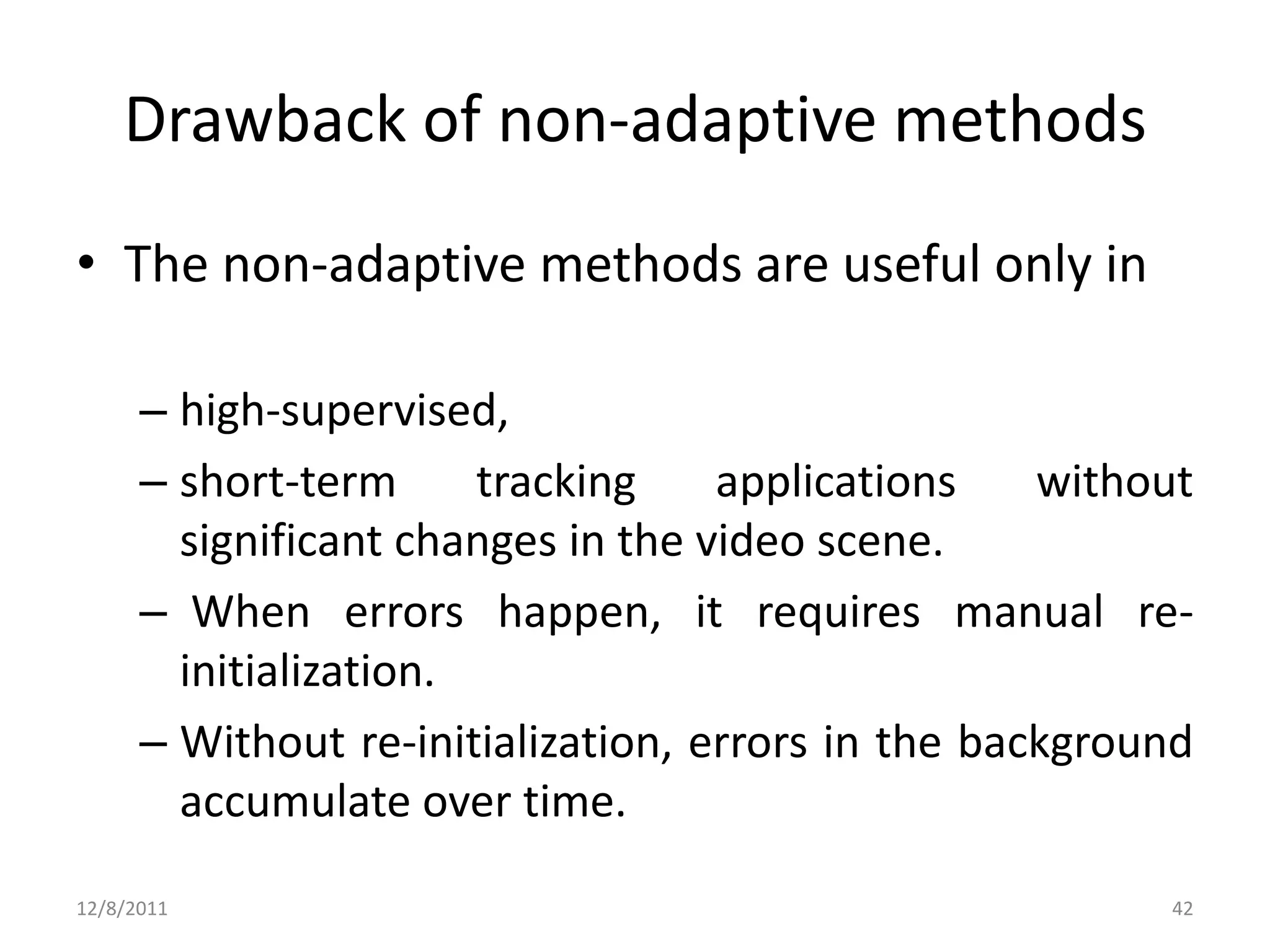 Drawback of non-adaptive methods
• The non-adaptive methods are useful only in

      – high-supervised,
      – short-term      tracking    applications    without
        significant changes in the video scene.
      – When errors happen, it requires manual re-
        initialization.
      – Without re-initialization, errors in the background
        accumulate over time.

12/8/2011                                                42
 