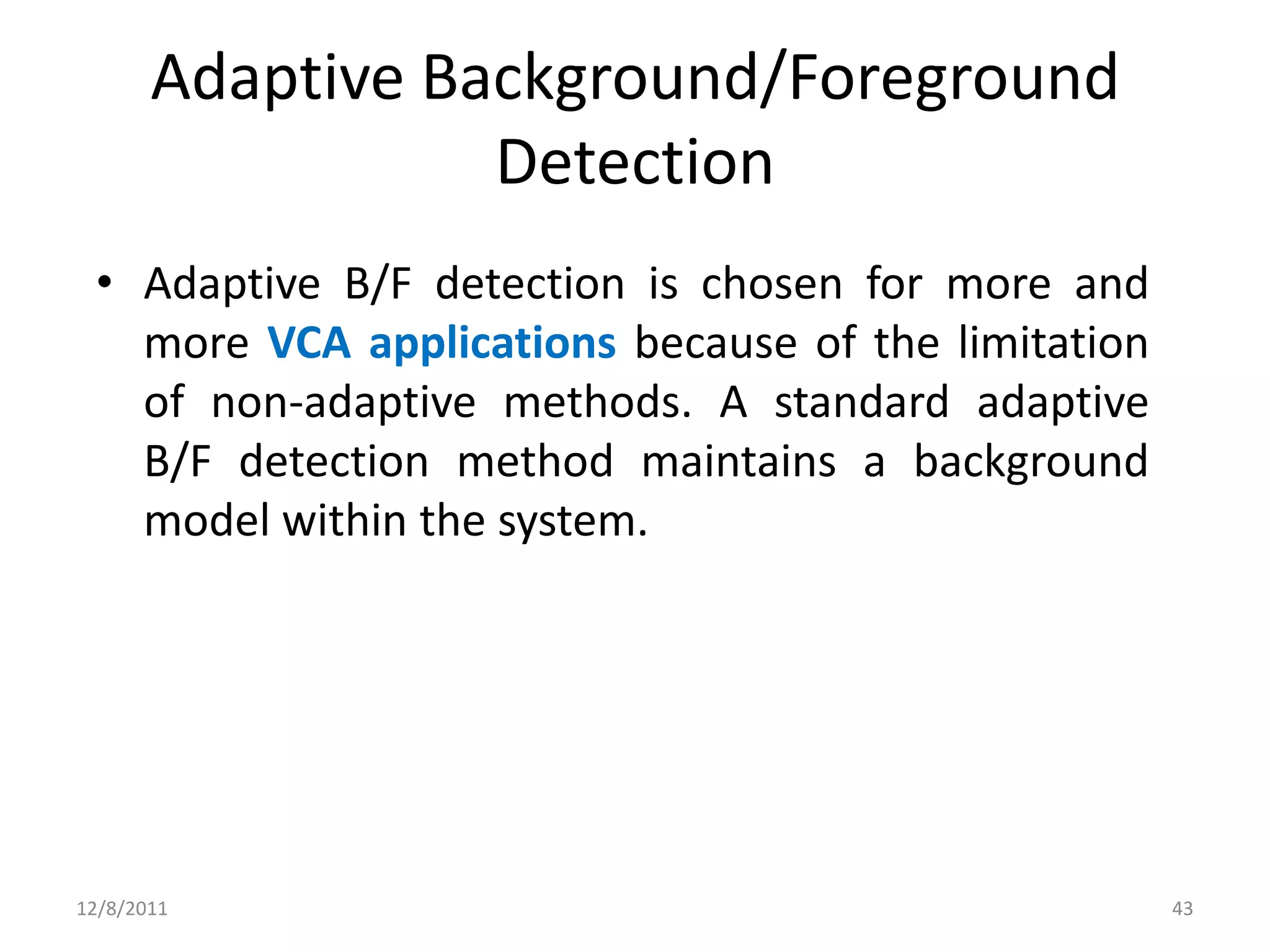 Adaptive Background/Foreground
                  Detection
 • Adaptive B/F detection is chosen for more and
   more VCA applications because of the limitation
   of non-adaptive methods. A standard adaptive
   B/F detection method maintains a background
   model within the system.




12/8/2011                                            43
 