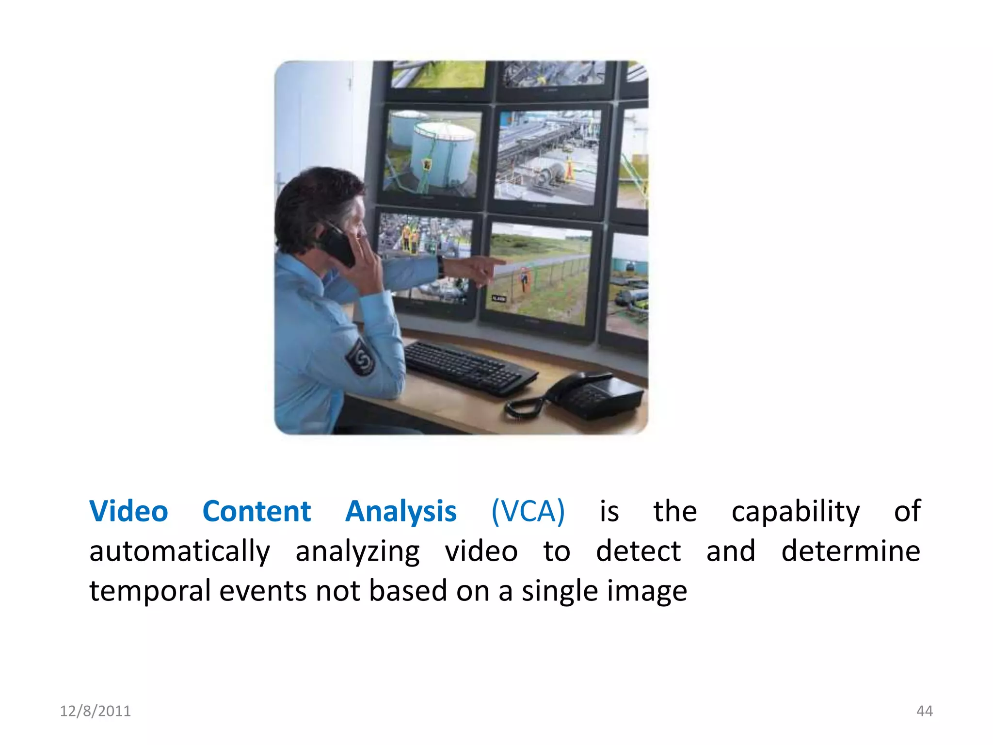 Video Content Analysis (VCA) is the capability of
   automatically analyzing video to detect and determine
   temporal events not based on a single image


12/8/2011                                              44
 