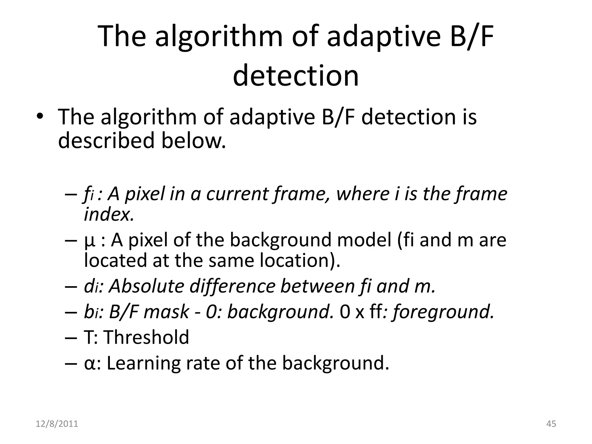 The algorithm of adaptive B/F
                      detection
• The algorithm of adaptive B/F detection is
  described below.

      – fi : A pixel in a current frame, where i is the frame
        index.
      – µ : A pixel of the background model (fi and m are
        located at the same location).
      – di: Absolute difference between fi and m.
      – bi: B/F mask - 0: background. 0 x ff: foreground.
      – T: Threshold
      – α: Learning rate of the background.

12/8/2011                                                       45
 