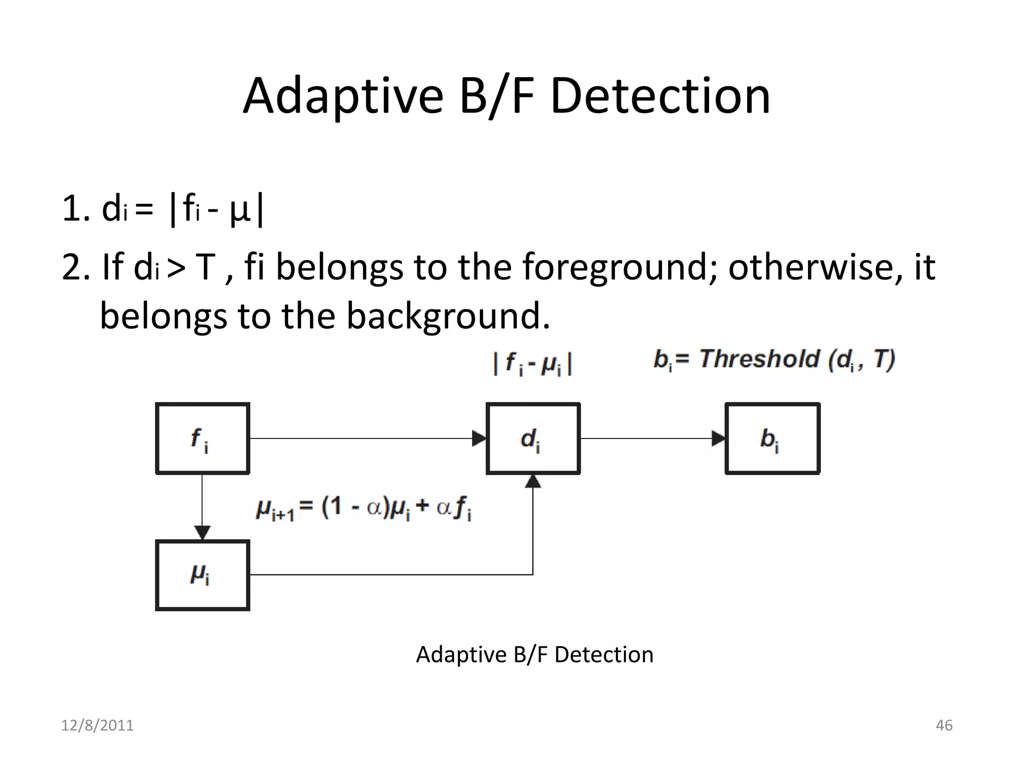 Adaptive B/F Detection
1. di = |fi - µ|
2. If di > T , fi belongs to the foreground; otherwise, it
   belongs to the background.




                       Adaptive B/F Detection

12/8/2011                                                46
 