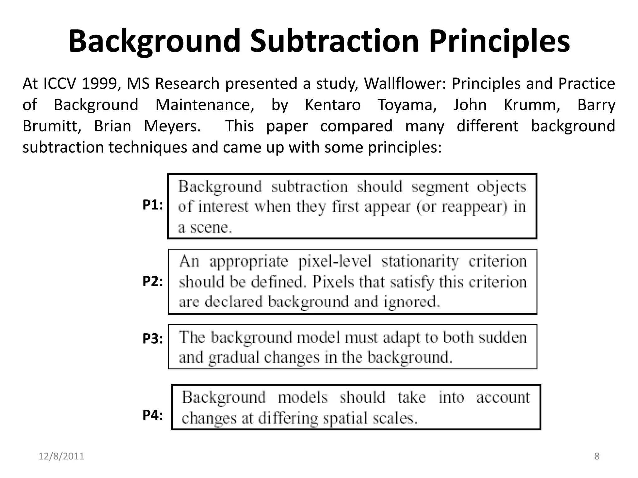 Background Subtraction Principles
At ICCV 1999, MS Research presented a study, Wallflower: Principles and Practice
of Background Maintenance, by Kentaro Toyama, John Krumm, Barry
Brumitt, Brian Meyers. This paper compared many different background
subtraction techniques and came up with some principles:


                P1:



                P2:


                P3:



                P4:

  12/8/2011                                                                  8
 