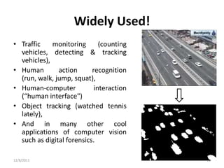 Widely Used!
• Traffic    monitoring       (counting
  vehicles, detecting & tracking
  vehicles),
• Human        action      recognition
  (run, walk, jump, squat),
• Human-computer            interaction
  (“human interface")
• Object tracking (watched tennis
  lately),
• And in many other cool
  applications of computer vision
  such as digital forensics.

12/8/2011                                 12
 