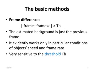 The basic methods
• Frame difference:
          | framei–framesi-1| > Th
• The estimated background is just the previous
  frame
• It evidently works only in particular conditions
  of objects’ speed and frame rate
• Very sensitive to the threshold Th


12/8/2011                                        14
 