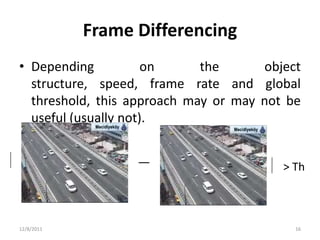 Frame Differencing
• Depending           on     the      object
  structure, speed, frame rate and global
  threshold, this approach may or may not be
  useful (usually not).


                                         > Th



12/8/2011                                  16
 