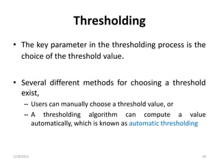 Thresholding
• The key parameter in the thresholding process is the
  choice of the threshold value.


• Several different methods for choosing a threshold
  exist,
      – Users can manually choose a threshold value, or
      – A thresholding algorithm can compute a value
        automatically, which is known as automatic thresholding



12/8/2011                                                    18
 