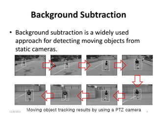 Background Subtraction
• Background subtraction is a widely used
  approach for detecting moving objects from
  static cameras.




12/8/2011                                      3
 