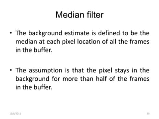 Median filter
• The background estimate is defined to be the
  median at each pixel location of all the frames
  in the buffer.

• The assumption is that the pixel stays in the
  background for more than half of the frames
  in the buffer.


12/8/2011                                       30
 