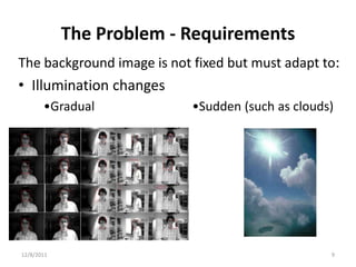 The Problem - Requirements
The background image is not fixed but must adapt to:
• Illumination changes
       •Gradual             •Sudden (such as clouds)




12/8/2011                                          9
 