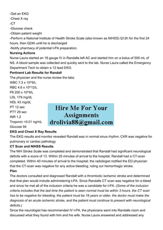 -Get an EKG
-Chest X ray
-CT
-Glucose check
-Obtain patient weight
-Perform a National Institute of Health Stroke Scale (also known as NIHSS) Q12h for the first 24
hours, then Q24h until he is discharged
-Notify pharmacy of potential t-PA preparation.
Nursing Actions
Nurse Laura started an 18 gauge IV in Randalls left AC and started him on a bolus of 500 mL of
NS. A blood sample was collected and quickly sent to the lab. Nurse Laura called the Emergency
Department Tech to obtain a 12 lead EKG.
Pertinent Lab Results for Randall
The physician and the nurse review the labs:
WBC 7.3 x 10^9/L
RBC 4.6 x 10^12/L
Plt 200 x 10^9/L
LDL 179 mg/dL
HDL 43 mg/dL
PT 12 sec
PTT 29 sec
INR 1.2
Troponin <0.01 ng/mL
Glucose 94
EKG and Chest X Ray Results
The EKG results and monitor revealed Randall was in normal sinus rhythm; CXR was negative for
pulmonary or cardiac pathology
CT Scan and NIHSS Results
The NIH Stroke Scale was completed and demonstrated that Randall had significant neurological
deficits with a score of 13. Within 20 minutes of arrival to the hospital, Randall had a CT-scan
completed. Within 40 minutes of arrival to the hospital, the radiologist notified the ED physician
that the CT-scan was negative for any active bleeding, ruling our hemorrhagic stroke.
Plan
The doctors consulted and diagnosed Randall with a thrombotic ischemic stroke and determined
that that plan would include administering t-PA. Since Randalls CT scan was negative for a bleed
and since he met all of the inclusion criteria he was a candidate for t-PA. (Some of the inclusion
criteria includes that the last time the patient is seen normal must be within 3 hours, the CT scan
has to be negative for bleeding, the patient must be 18 years or older, the doctor must make the
diagnosis of an acute ischemic stroke, and the patient must continue to present with neurological
deficits.)
Since the neurologist has recommended IV t-PA, the physicians went into Randalls room and
discussed what they found with him and his wife. Nurse Laura answered and addressed any
 