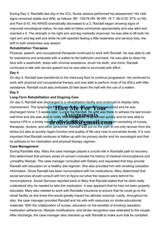 During Day 3, Randalls last day in the ICU, Nurse Jessica performed his assessment. His vital
signs remained stable and WNL as follows: BP: 135/79 HR: 90 RR: 18 T: 98.9 O2: 97% on RA,
and Pain 0/10. His NIHSS dramatically decreased to a 2. Randall began showing signs of
improved neurological status; he was able to follow commands appropriately and was alert and
oriented x 4. The strength in his right arm and leg markedly improved. he was able to lift both his
right arm and leg well and while he still reported feeling a little weakness and sensory loss, the
drift in both extremities was absent.
Rehabilitation Therapies
Physical, speech, and occupational therapists continued to work with Randall. He was able to call
for assistance and ambulate with a walker to the bathroom and back. He was able to clean his
face with a washcloth, dress with minimal assistance, brush his teeth, and more. Randall
continued to talk with slurred speech but he was able to enunciate with effort.
Day 4
On day 4, Randall was transferred to the med-surg floor to continue progression. He continued to
work with physical and occupational therapy and was able to perform most of his ADLs with little
assistance. Randall could also ambulate 20 feet down the hall with the use of a walker.
Day 5
Long-Term Rehabilitation and Ongoing Care
On day 5, Randall was discharged to a rehabilitation facility and continued to display daily
improvement. The dysphagia that he previously was experiencing resolved and he was
discharged home 1.5 weeks later. Luckily for Randall, his wife was there to witness his last known
well time and she was able to notify first responders. They arrived quickly and he was able to
receive t-PA in a timely manner. With the help of the interdisciplinary team consisting of nurses,
therapists, doctors, and other personnel, Randall was put on the path to not only recover from the
stroke but also to quickly regain function and quality of life very near to pre-stroke levels. It is now
important that Randall continues to follow up with his primary doctor and his neurologist and that
he adheres to his medication and physical therapy regimen.
Case Management
During Randalls stay, Mary the case manager played a crucial role in Randalls path to recovery.
She determined that primary areas of concern included his history of medical noncompliance and
unhealthy lifestyle. The case manager consulted with Dietary and requested that they provide
Randall with education on a healthy diet regimen. She also provided him with smoking cessation
information. Since Randall has been noncompliant with his medications, Mary determined that
social services should consult with him to figure out what the reasons were behind his
noncompliance. Social Services reported back to Mary that Randall stated that he didnt really
understand why he needed to take the medication. It was apparent that he had not been properly
educated. Mary also needed to work with Randalls insurance to ensure that he could go to the
rehab facility as she knew this would greatly impact his ultimate outcome. Lastly, throughout his
stay, the case manager provided Randall and his wife with resources on stroke educational
materials. With the collaboration of nurses, education on the benefits of smoking cessation,
medication adherence, lifestyle modifications, and stroke recognition was reiterated to the couple.
After discharge, the case manager also checked up with Randall to make sure that he complied
 