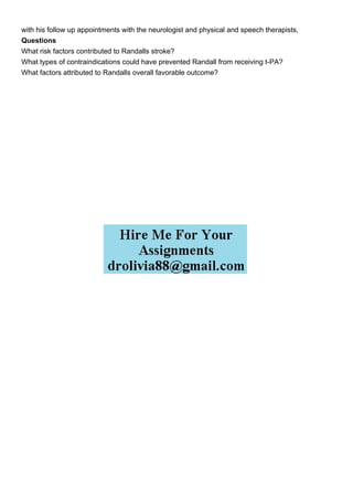 with his follow up appointments with the neurologist and physical and speech therapists,
Questions
What risk factors contributed to Randalls stroke?
What types of contraindications could have prevented Randall from receiving t-PA?
What factors attributed to Randalls overall favorable outcome?
 