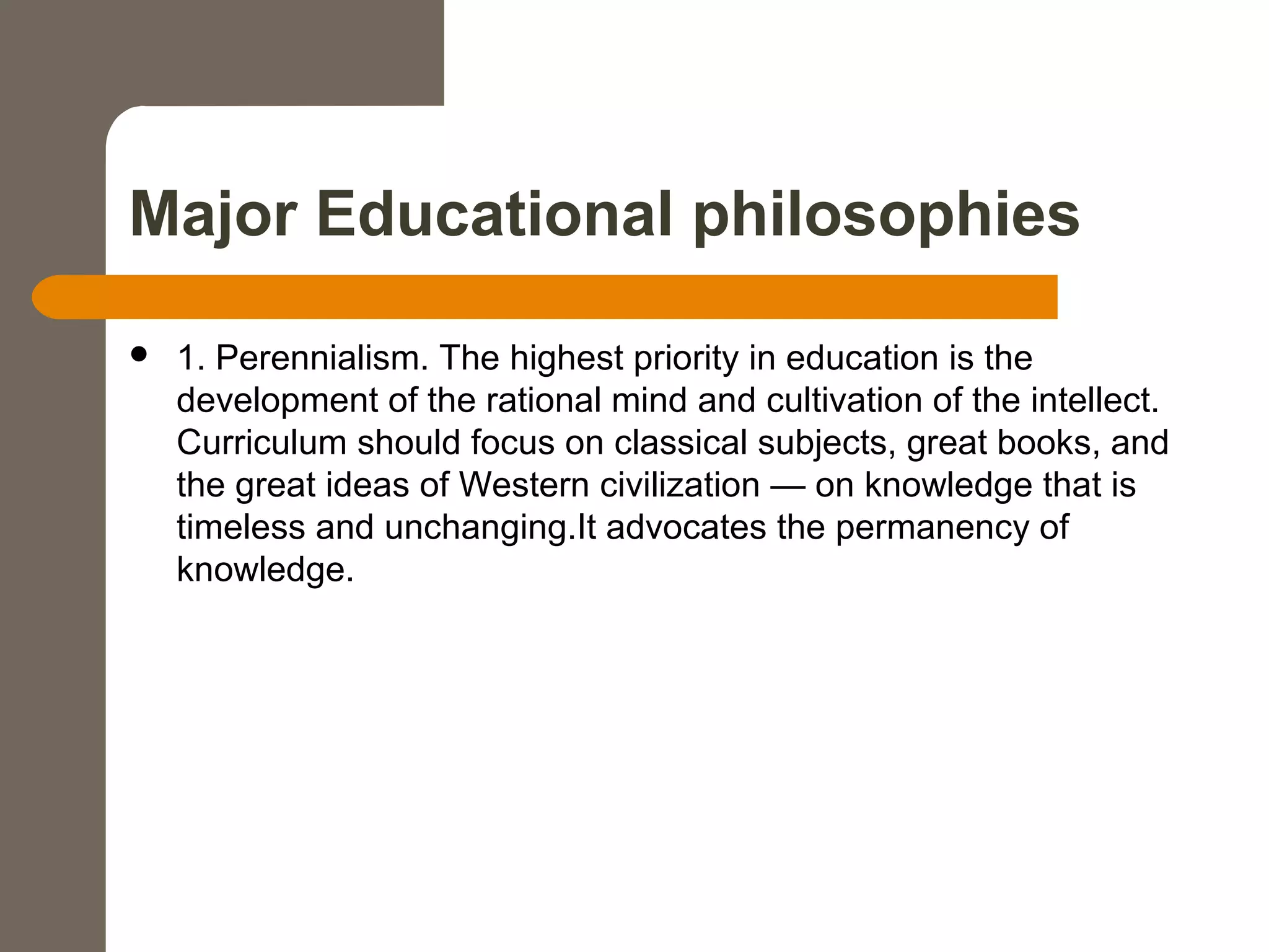 Major Educational philosophies
 1. Perennialism. The highest priority in education is the
development of the rational mind and cultivation of the intellect.
Curriculum should focus on classical subjects, great books, and
the great ideas of Western civilization — on knowledge that is
timeless and unchanging.It advocates the permanency of
knowledge.
 