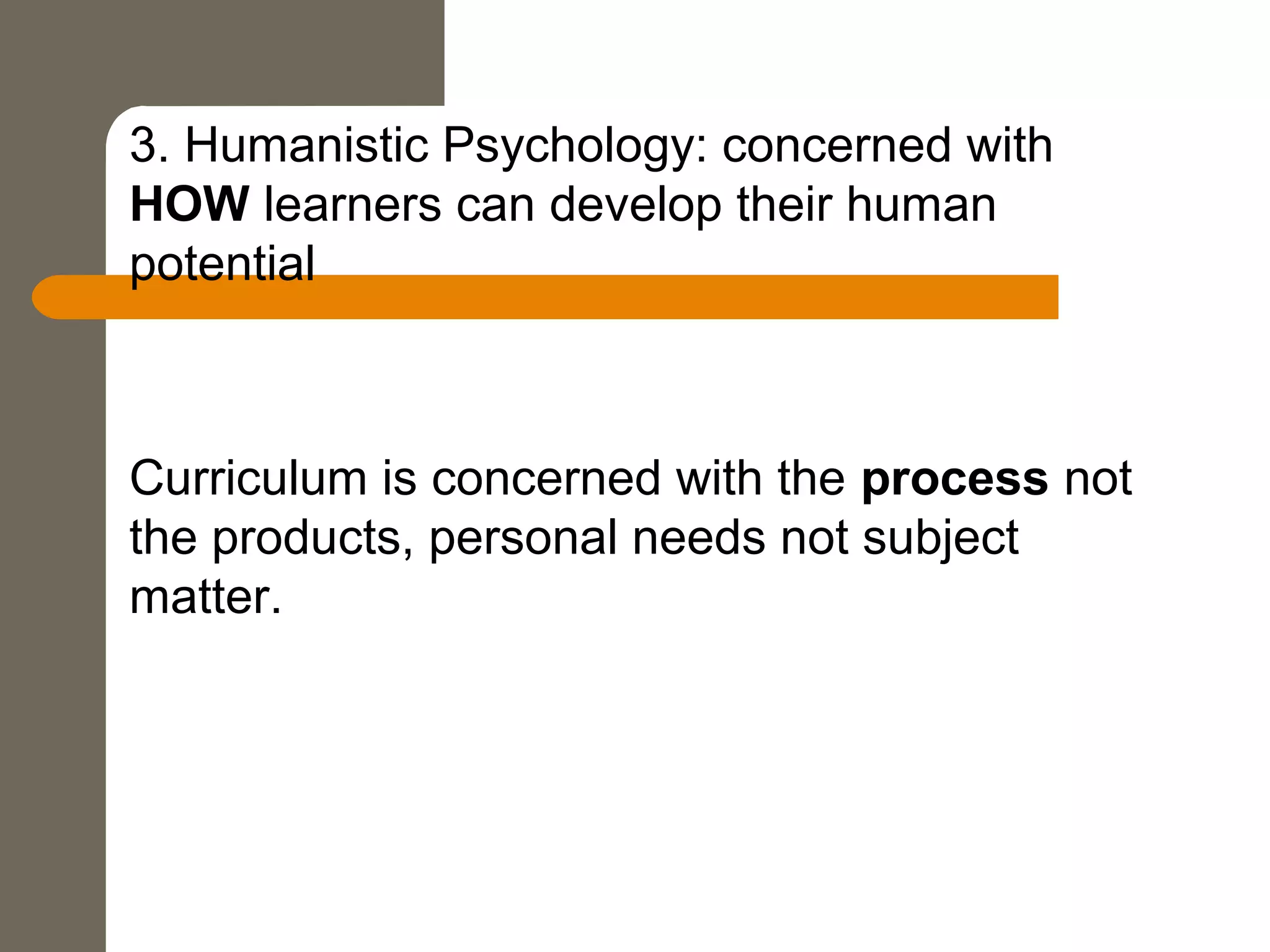 3. Humanistic Psychology: concerned with
HOW learners can develop their human
potential
Curriculum is concerned with the process not
the products, personal needs not subject
matter.
 