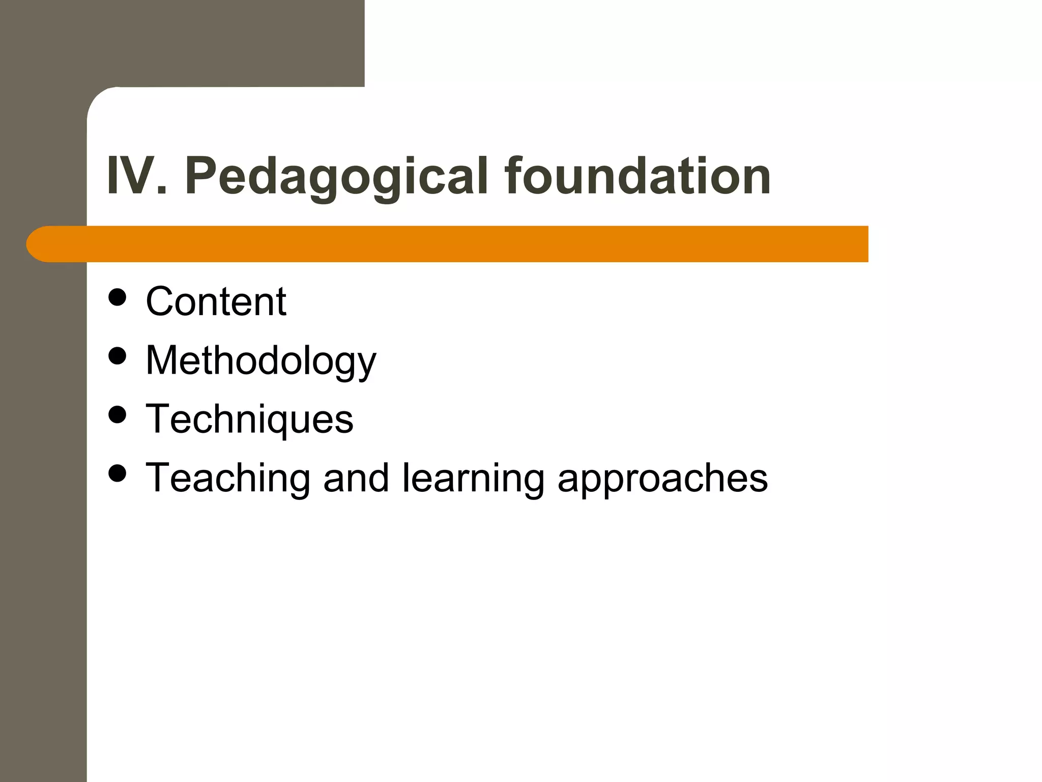 IV. Pedagogical foundation
 Content
 Methodology
 Techniques
 Teaching and learning approaches
 