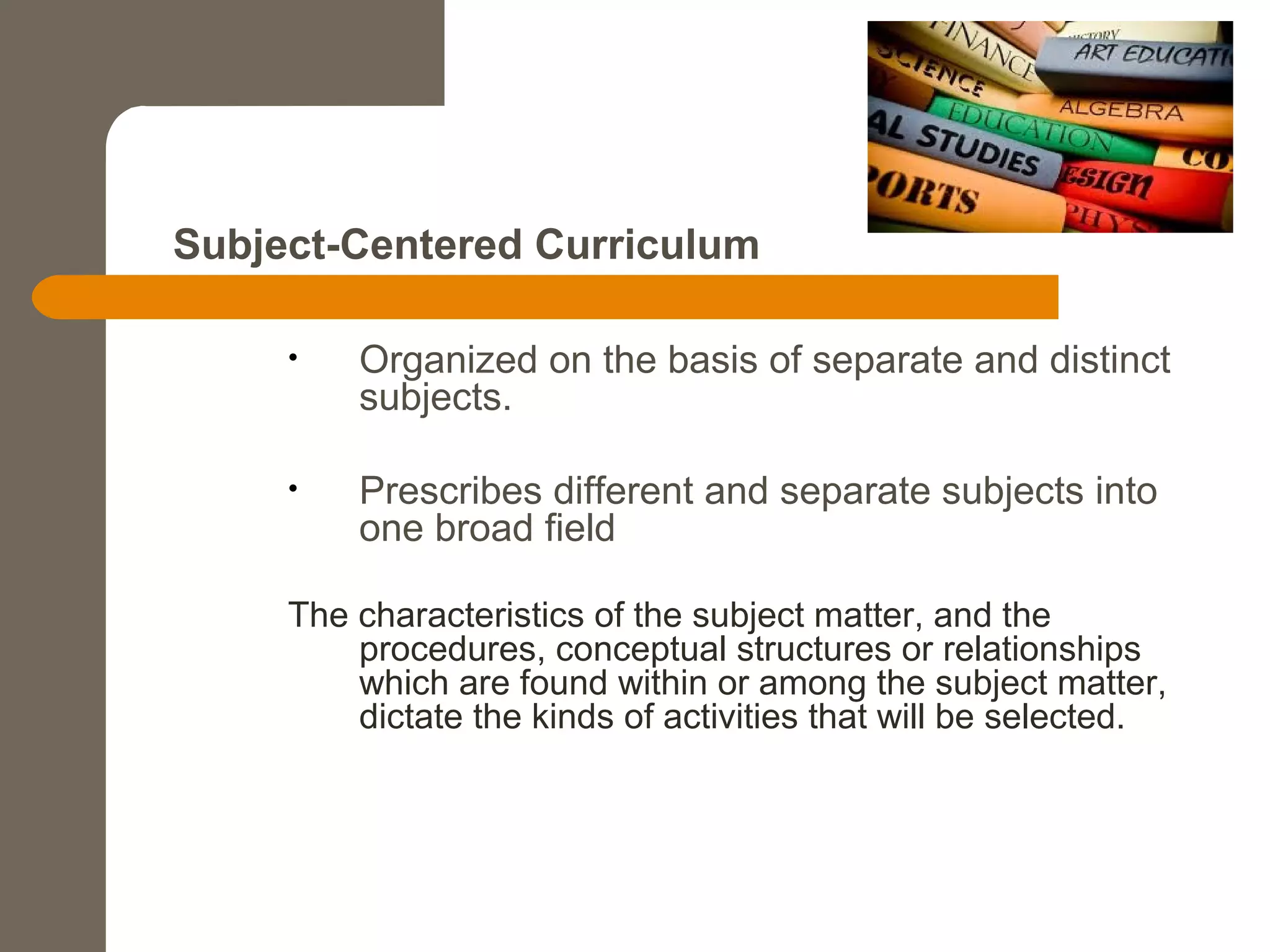 Subject-Centered Curriculum
• Organized on the basis of separate and distinct
subjects.
• Prescribes different and separate subjects into
one broad field
The characteristics of the subject matter, and the
procedures, conceptual structures or relationships
which are found within or among the subject matter,
dictate the kinds of activities that will be selected.
 