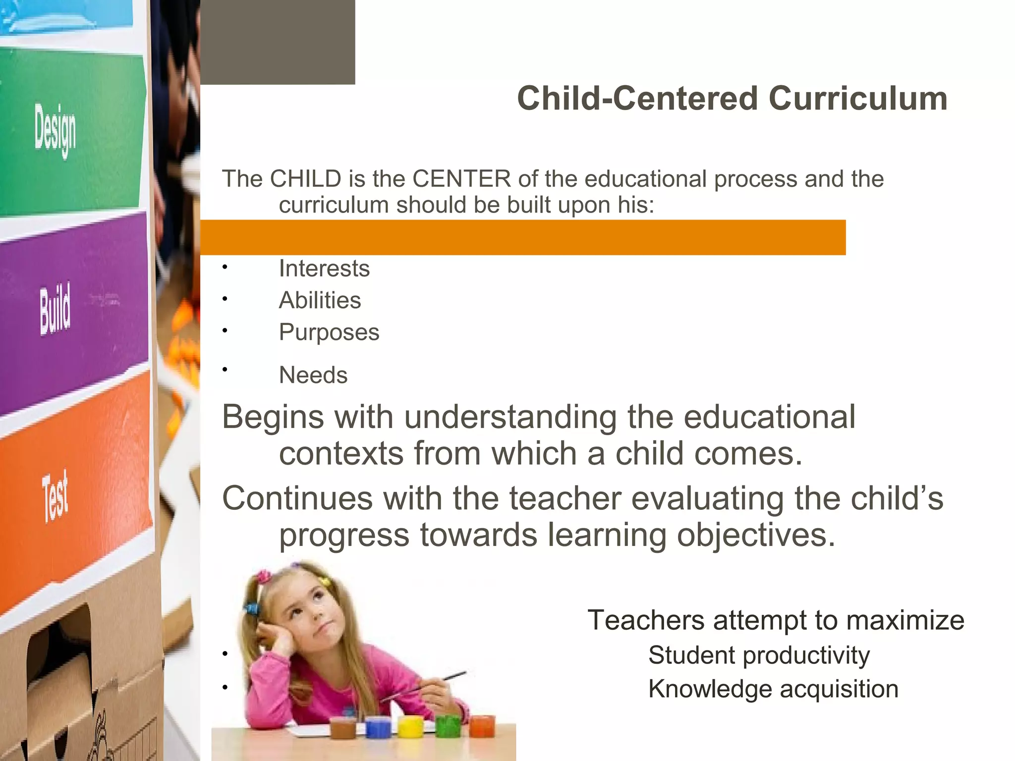 Child-Centered Curriculum
The CHILD is the CENTER of the educational process and the
curriculum should be built upon his:
• Interests
• Abilities
• Purposes
• Needs
Begins with understanding the educational
contexts from which a child comes.
Continues with the teacher evaluating the child’s
progress towards learning objectives.
Teachers attempt to maximize
• Student productivity
• Knowledge acquisition
 