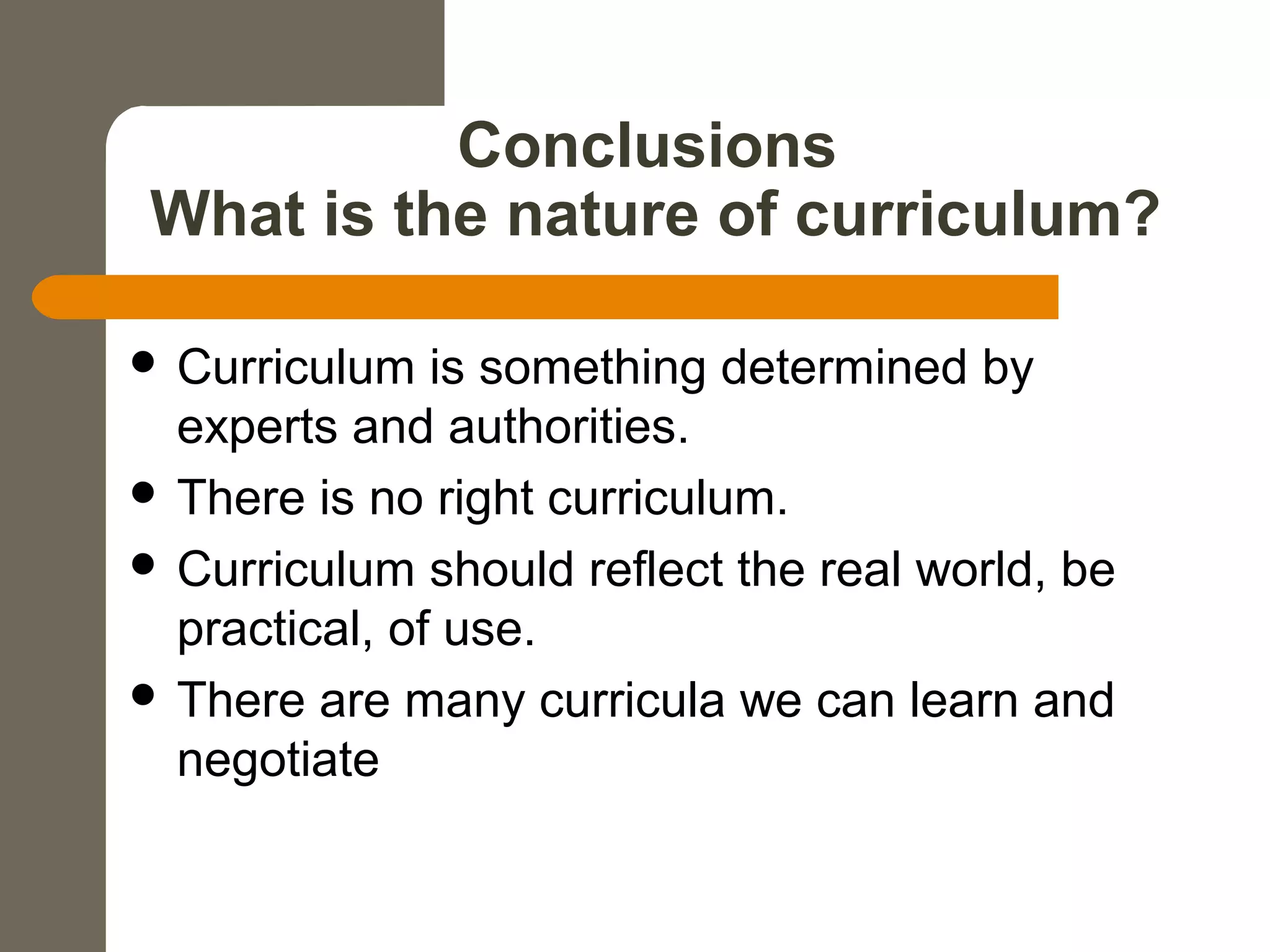 Conclusions
What is the nature of curriculum?
 Curriculum is something determined by
experts and authorities.
 There is no right curriculum.
 Curriculum should reflect the real world, be
practical, of use.
 There are many curricula we can learn and
negotiate
 