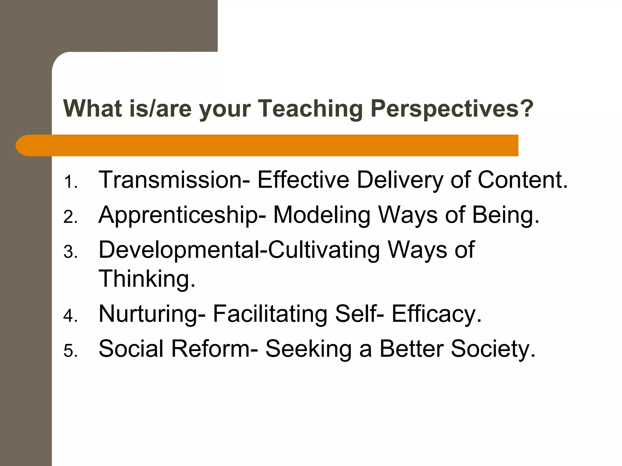 What is/are your Teaching Perspectives?
1. Transmission- Effective Delivery of Content.
2. Apprenticeship- Modeling Ways of Being.
3. Developmental-Cultivating Ways of
Thinking.
4. Nurturing- Facilitating Self- Efficacy.
5. Social Reform- Seeking a Better Society.
 