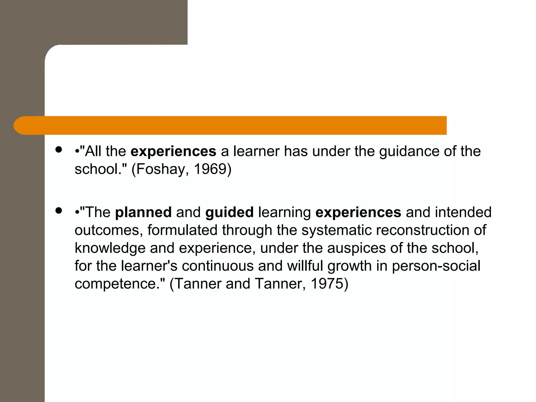  •"All the experiences a learner has under the guidance of the
school." (Foshay, 1969)
 •"The planned and guided learning experiences and intended
outcomes, formulated through the systematic reconstruction of
knowledge and experience, under the auspices of the school,
for the learner's continuous and willful growth in person-social
competence." (Tanner and Tanner, 1975)
 