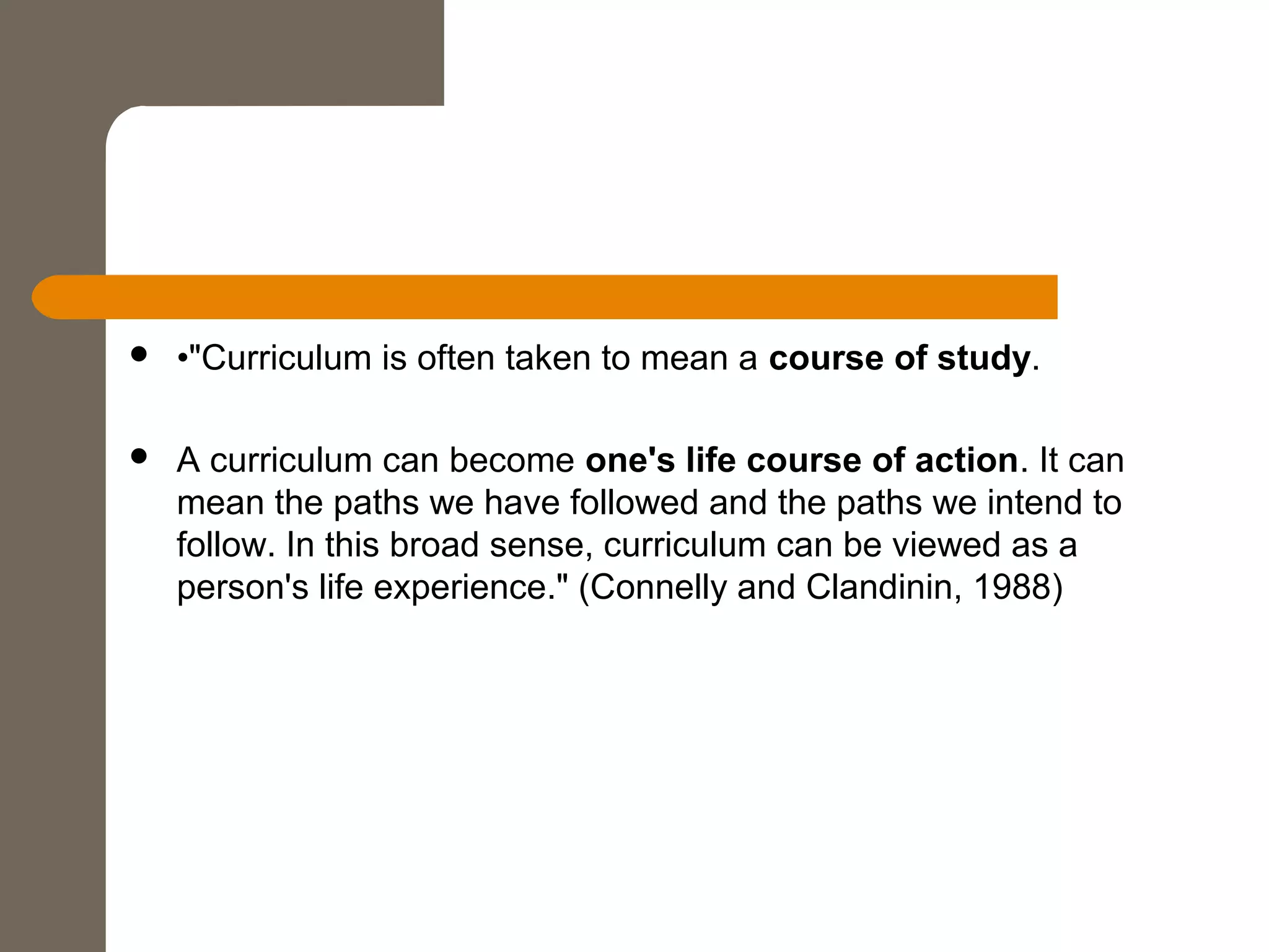  •"Curriculum is often taken to mean a course of study.
 A curriculum can become one's life course of action. It can
mean the paths we have followed and the paths we intend to
follow. In this broad sense, curriculum can be viewed as a
person's life experience." (Connelly and Clandinin, 1988)
 