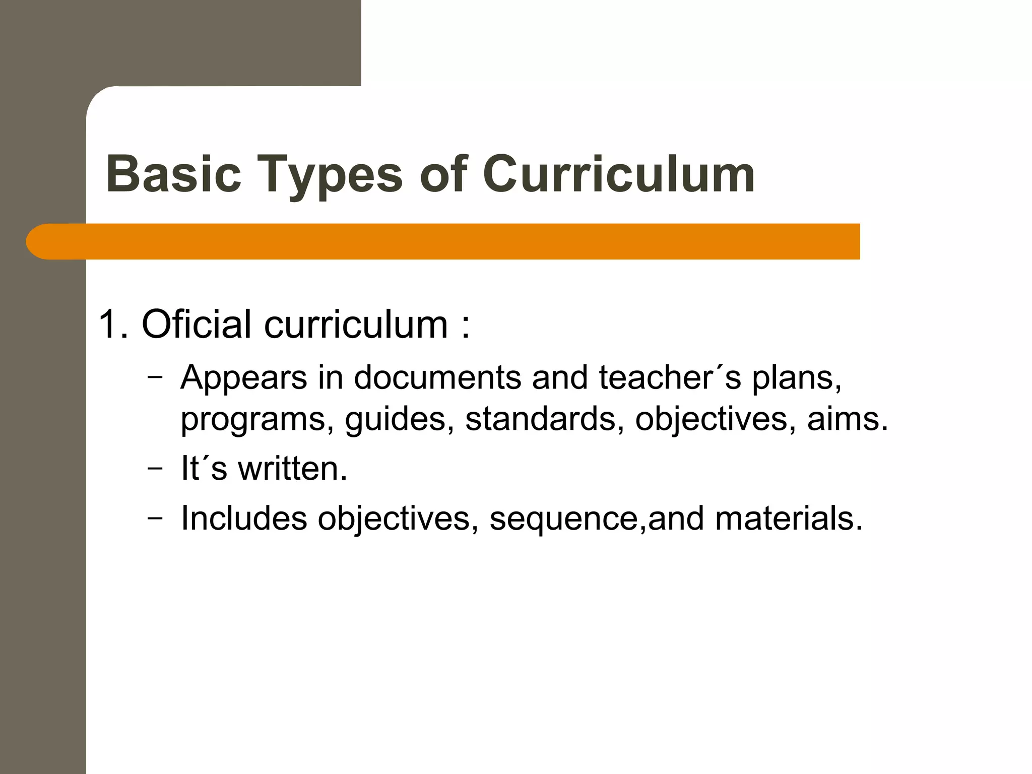 Basic Types of Curriculum
1. Oficial curriculum :
– Appears in documents and teacher´s plans,
programs, guides, standards, objectives, aims.
– It´s written.
– Includes objectives, sequence,and materials.
 