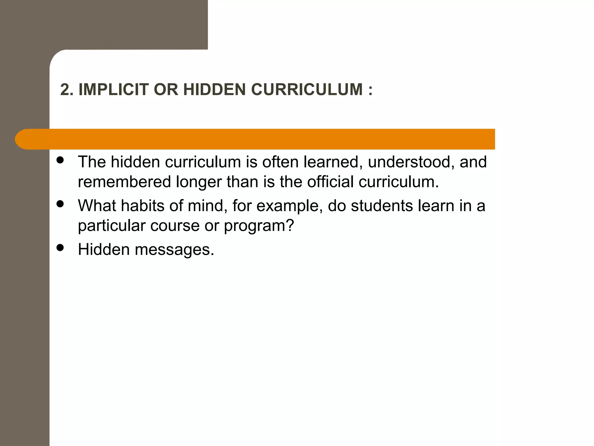 2. IMPLICIT OR HIDDEN CURRICULUM :
 The hidden curriculum is often learned, understood, and
remembered longer than is the official curriculum.
 What habits of mind, for example, do students learn in a
particular course or program?
 Hidden messages.
 