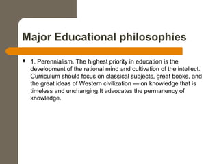 Major Educational philosophies
 1. Perennialism. The highest priority in education is the
development of the rational mind and cultivation of the intellect.
Curriculum should focus on classical subjects, great books, and
the great ideas of Western civilization — on knowledge that is
timeless and unchanging.It advocates the permanency of
knowledge.
 