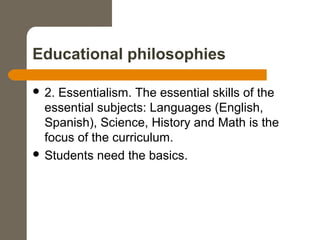 Educational philosophies
 2. Essentialism. The essential skills of the
essential subjects: Languages (English,
Spanish), Science, History and Math is the
focus of the curriculum.
 Students need the basics.
 
