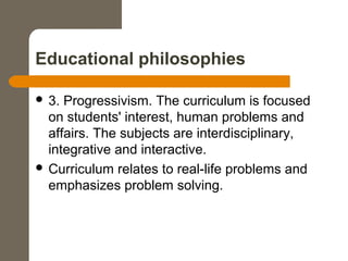 Educational philosophies
 3. Progressivism. The curriculum is focused
on students' interest, human problems and
affairs. The subjects are interdisciplinary,
integrative and interactive.
 Curriculum relates to real-life problems and
emphasizes problem solving.
 