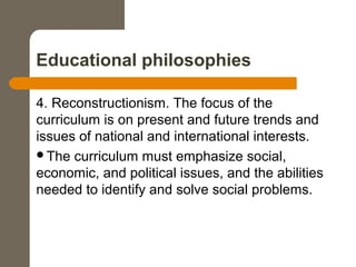 Educational philosophies
4. Reconstructionism. The focus of the
curriculum is on present and future trends and
issues of national and international interests.
The curriculum must emphasize social,
economic, and political issues, and the abilities
needed to identify and solve social problems.
 