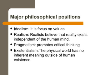 Major philosophical positions
 Idealism: it is focus on values
 Realism: Realists believe that reality exists
independent of the human mind.
 Pragmatism: promotes critical thinking
 Existentialism:The physical world has no
inherent meaning outside of human
existence.
 