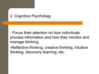 2. Cognitive Psychology
- Focus their attention on how individuals
process information and how they monitor and
manage thinking.
-Reflective thinking, creative thinking, intuitive
thinking, discovery learning, etc.
 