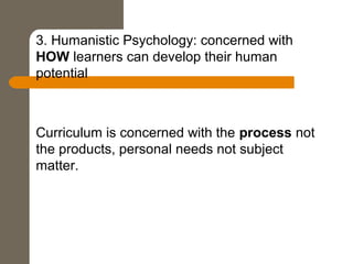 3. Humanistic Psychology: concerned with
HOW learners can develop their human
potential
Curriculum is concerned with the process not
the products, personal needs not subject
matter.
 