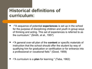 Historical definitions of
curriculum:
 •"A sequence of potential experiences is set up in the school
for the purpose of disciplining children and youth in group ways
of thinking and acting. This set of experiences is referred to as
the curriculum." (Smith, et al., 1957)
 •"A general over-all plan of the content or specific materials of
instruction that the school should offer the student by way of
qualifying him for graduation or certification or for entrance into
a professional or vocational field." (Good, 1959)
 •"A curriculum is a plan for learning." (Taba, 1962)
 