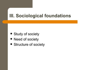 III. Sociological foundations
 Study of society
 Need of society
 Structure of society
 