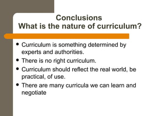 Conclusions
What is the nature of curriculum?
 Curriculum is something determined by
experts and authorities.
 There is no right curriculum.
 Curriculum should reflect the real world, be
practical, of use.
 There are many curricula we can learn and
negotiate
 
