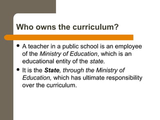 Who owns the curriculum?
 A teacher in a public school is an employee
of the Ministry of Education, which is an
educational entity of the state.
 It is the State, through the Ministry of
Education, which has ultimate responsibility
over the curriculum.
 