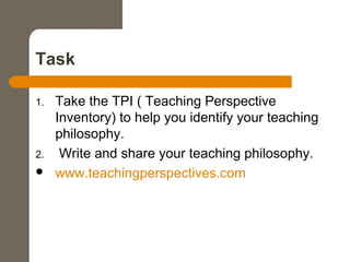 Task
1. Take the TPI ( Teaching Perspective
Inventory) to help you identify your teaching
philosophy.
2. Write and share your teaching philosophy.
 www.teachingperspectives.com
 