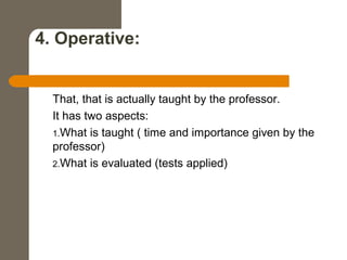 4. Operative:
That, that is actually taught by the professor.
It has two aspects:
1.What is taught ( time and importance given by the
professor)
2.What is evaluated (tests applied)
 