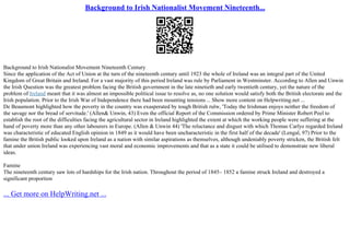 Background to Irish Nationalist Movement Nineteenth...
Background to Irish Nationalist Movement Nineteenth Century
Since the application of the Act of Union at the turn of the nineteenth century until 1923 the whole of Ireland was an integral part of the United
Kingdom of Great Britain and Ireland. For a vast majority of this period Ireland was rule by Parliament in Westminster. According to Allen and Unwin
the Irish Question was the greatest problem facing the British government in the late ninetieth and early twentieth century, yet the nature of the
problem of Ireland meant that it was almost an impossible political issue to resolve as, no one solution would satisfy both the British electorate and the
Irish population. Prior to the Irish War of Independence there had been mounting tensions... Show more content on Helpwriting.net ...
De Beaumont highlighted how the poverty in the country was exasperated by tough British rulw, 'Today the Irishman enjoys neither the freedom of
the savage nor the bread of servitude.' (Allen& Unwin, 43) Even the official Report of the Commission ordered by Prime Minister Robert Peel to
establish the root of the difficulties facing the agricultural sector in Ireland highlighted the extent at which the working people were suffering at the
hand of poverty more than any other labourers in Europe. (Allen & Unwin 44) 'The reluctance and disgust with which Thomas Carlye regarded Ireland
was characteristic of educated English opinion in 1849 as it would have been uncharacteristic in the first half of the decade' (Lengal, 97) Prior to the
famine the British public looked upon Ireland as a nation with similar aspirations as themselves, although undeniably poverty stricken, the British felt
that under union Ireland was experiencing vast moral and economic improvements and that as a state it could be utilised to demonstrate new liberal
ideas.
Famine
The nineteenth century saw lots of hardships for the Irish nation. Throughout the period of 1845– 1852 a famine struck Ireland and destroyed a
significant proportion
... Get more on HelpWriting.net ...
 