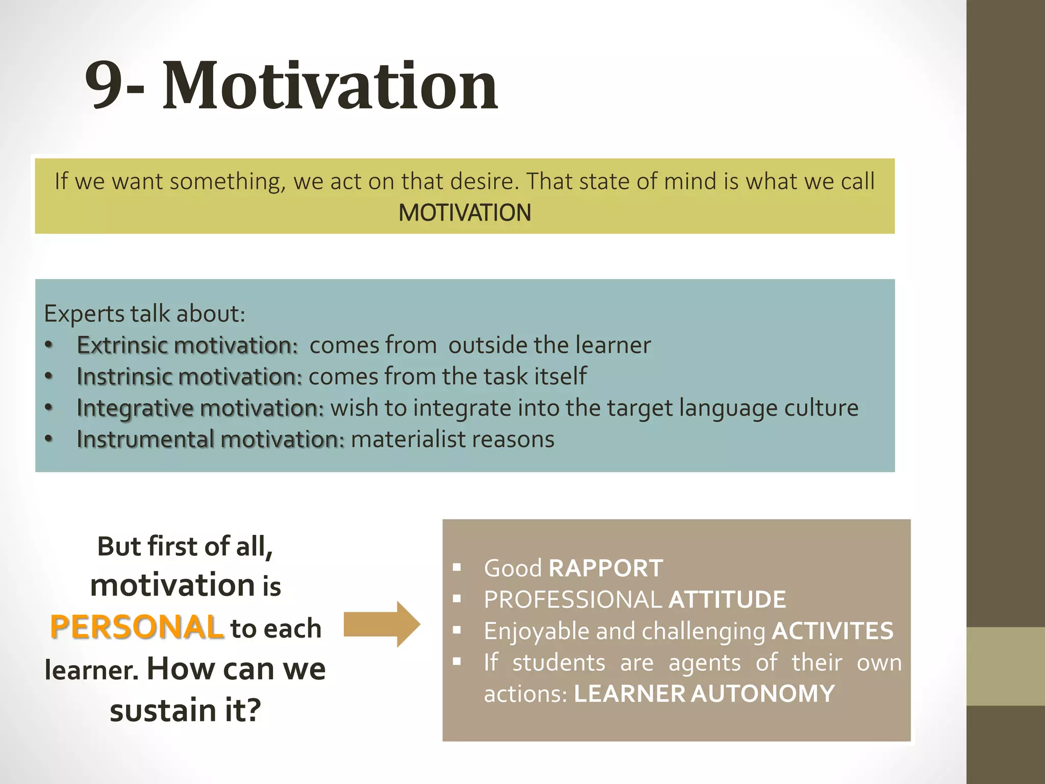 9- Motivation
If we want something, we act on that desire. That state of mind is what we call
MOTIVATION
Experts talk about:
• Extrinsic motivation: comes from outside the learner
• Instrinsic motivation: comes from the task itself
• Integrative motivation: wish to integrate into the target language culture
• Instrumental motivation: materialist reasons
 Good RAPPORT
 PROFESSIONAL ATTITUDE
 Enjoyable and challenging ACTIVITES
 If students are agents of their own
actions: LEARNERAUTONOMY
But first of all,
motivation is
PERSONAL to each
learner. How can we
sustain it?
 