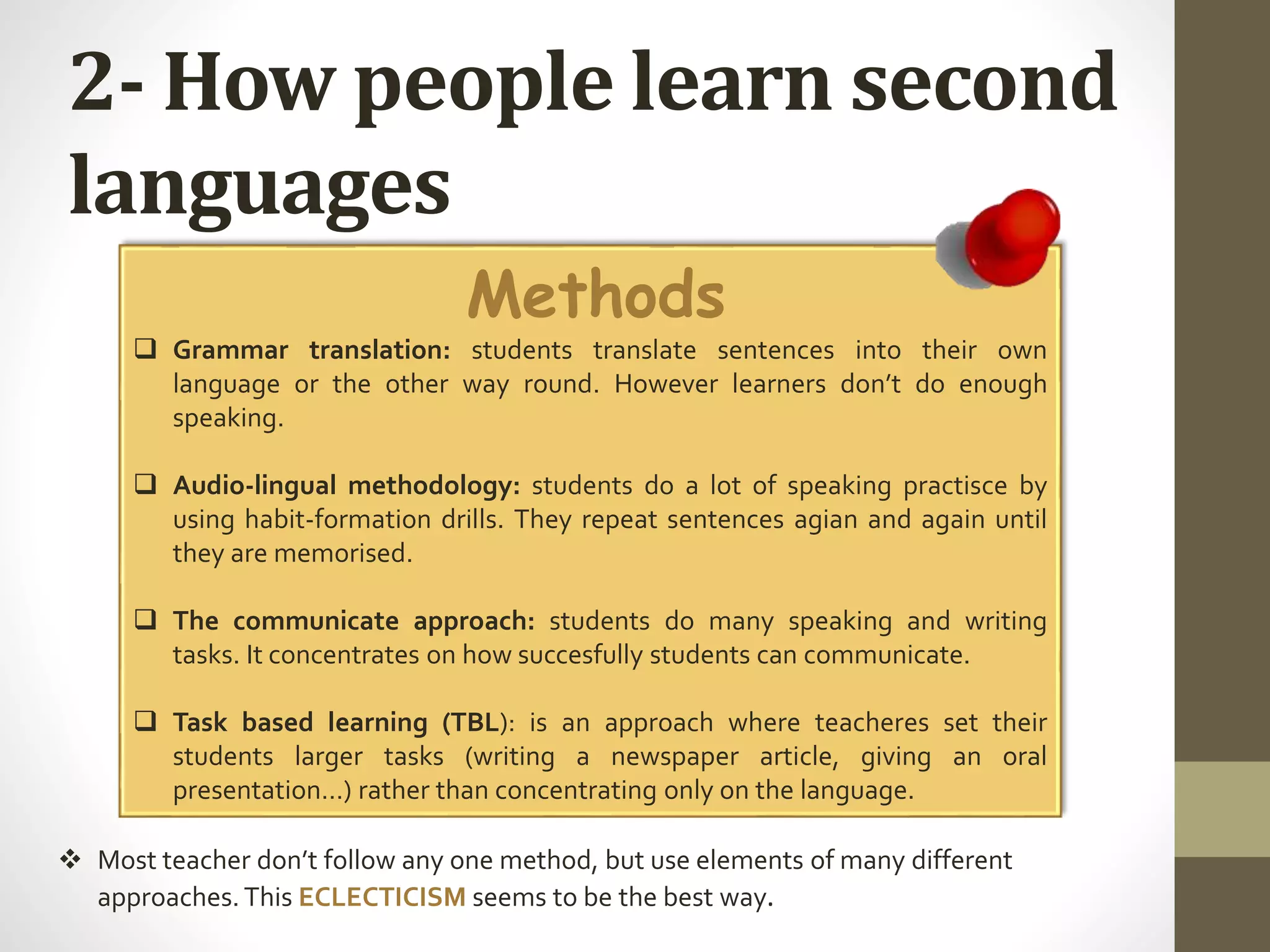 2- How people learn second
languages
Methods
 Grammar translation: students translate sentences into their own
language or the other way round. However learners don’t do enough
speaking.
 Audio-lingual methodology: students do a lot of speaking practisce by
using habit-formation drills. They repeat sentences agian and again until
they are memorised.
 The communicate approach: students do many speaking and writing
tasks. It concentrates on how succesfully students can communicate.
 Task based learning (TBL): is an approach where teacheres set their
students larger tasks (writing a newspaper article, giving an oral
presentation…) rather than concentrating only on the language.
 Most teacher don’t follow any one method, but use elements of many different
approaches.This ECLECTICISM seems to be the best way.
 