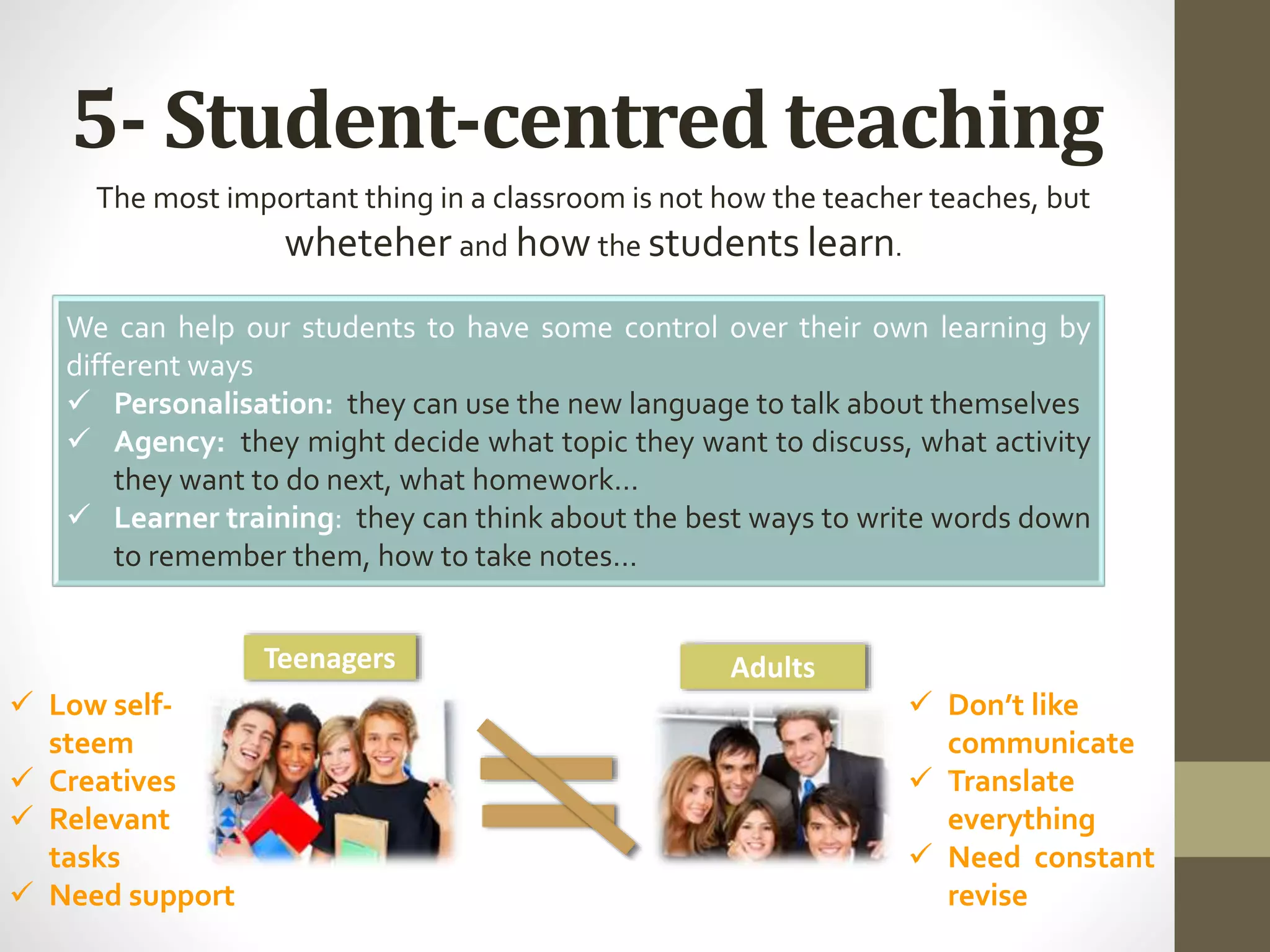 5- Student-centred teaching
The most important thing in a classroom is not how the teacher teaches, but
wheteher and how the students learn.
We can help our students to have some control over their own learning by
different ways
 Personalisation: they can use the new language to talk about themselves
 Agency: they might decide what topic they want to discuss, what activity
they want to do next, what homework…
 Learner training: they can think about the best ways to write words down
to remember them, how to take notes…
 Low self-
steem
 Creatives
 Relevant
tasks
 Need support
 Don’t like
communicate
 Translate
everything
 Need constant
revise
Teenagers Adults
 