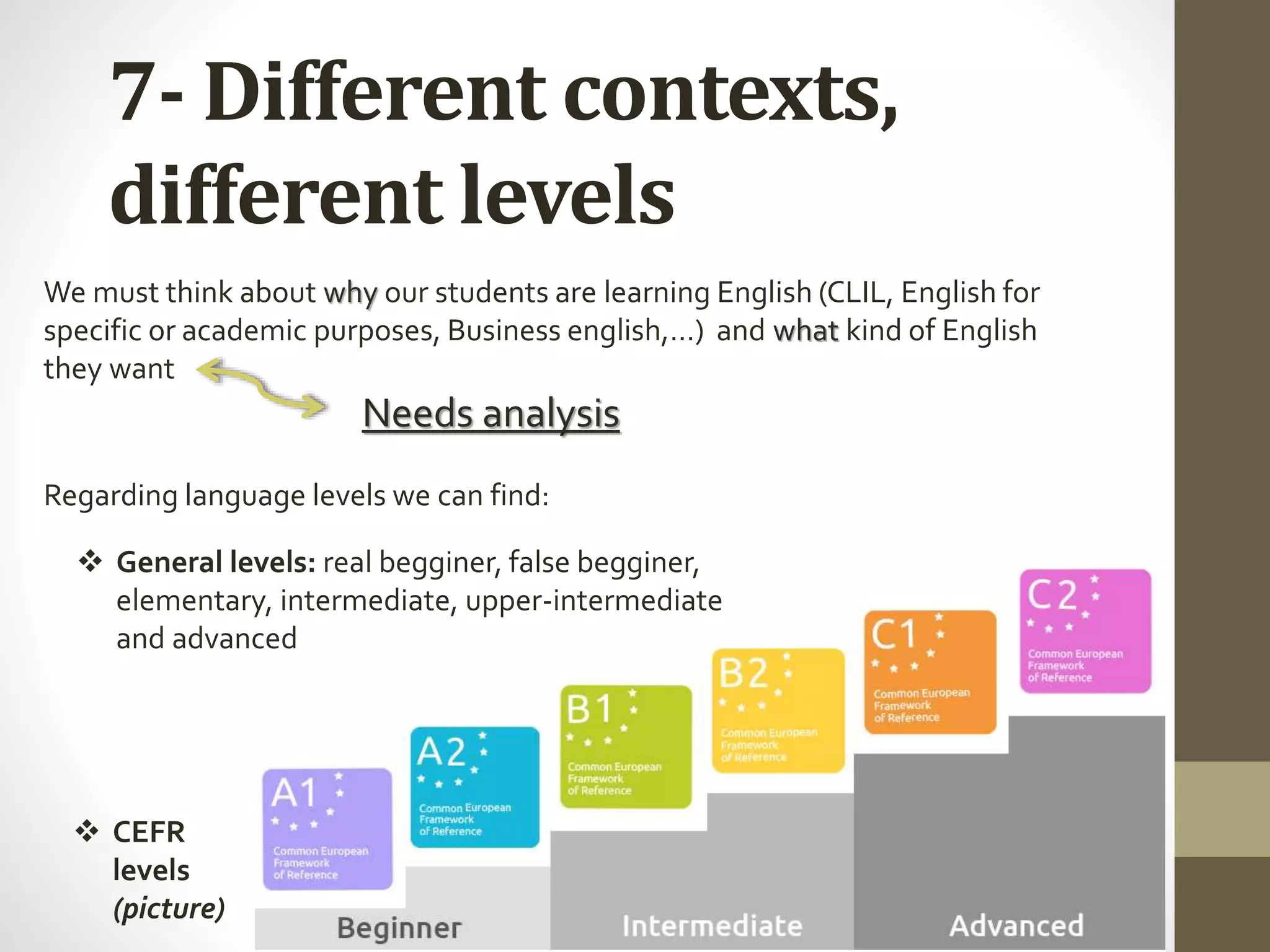 7- Different contexts,
different levels
 CEFR
levels
(picture)
 General levels: real begginer, false begginer,
elementary, intermediate, upper-intermediate
and advanced
We must think about why our students are learning English (CLIL, English for
specific or academic purposes, Business english,…) and what kind of English
they want
Needs analysis
Regarding language levels we can find:
 