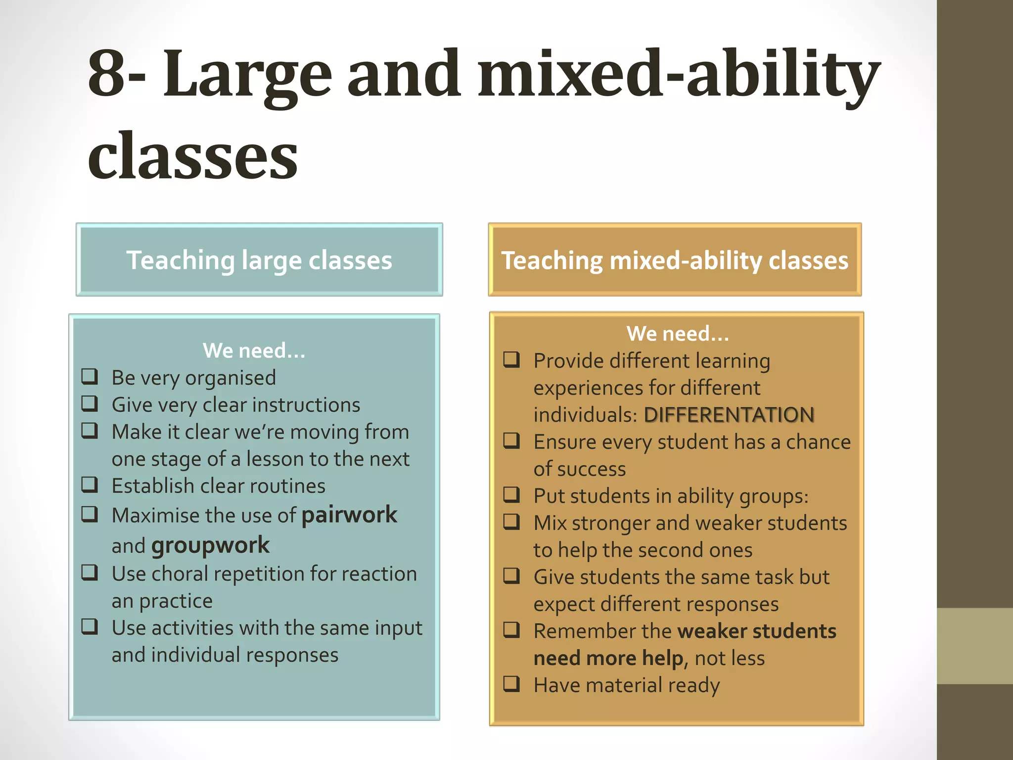 8- Large and mixed-ability
classes
Teaching large classes Teaching mixed-ability classes
We need…
 Be very organised
 Give very clear instructions
 Make it clear we’re moving from
one stage of a lesson to the next
 Establish clear routines
 Maximise the use of pairwork
and groupwork
 Use choral repetition for reaction
an practice
 Use activities with the same input
and individual responses
We need…
 Provide different learning
experiences for different
individuals: DIFFERENTATION
 Ensure every student has a chance
of success
 Put students in ability groups:
 Mix stronger and weaker students
to help the second ones
 Give students the same task but
expect different responses
 Remember the weaker students
need more help, not less
 Have material ready
 
