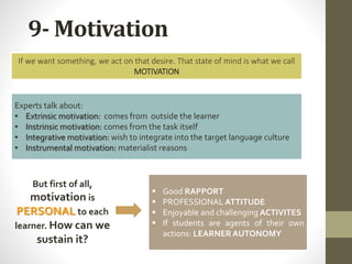 9- Motivation
If we want something, we act on that desire. That state of mind is what we call
MOTIVATION
Experts talk about:
• Extrinsic motivation: comes from outside the learner
• Instrinsic motivation: comes from the task itself
• Integrative motivation: wish to integrate into the target language culture
• Instrumental motivation: materialist reasons
 Good RAPPORT
 PROFESSIONAL ATTITUDE
 Enjoyable and challenging ACTIVITES
 If students are agents of their own
actions: LEARNERAUTONOMY
But first of all,
motivation is
PERSONAL to each
learner. How can we
sustain it?
 