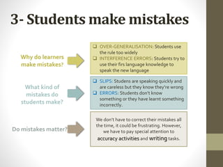 3- Students make mistakes
Why do learners
make mistakes?
What kind of
mistakes do
students make?
Do mistakes matter?
 OVER-GENERALISATION: Students use
the rule too widely
 INTERFERENCE ERRORS: Students try to
use their firs language knowledge to
speak the new language
 SLIPS: Studens are speaking quickly and
are careless but they know they’re wrong
 ERRORS: Students don’t know
something or they have learnt something
incorrectly.
We don’t have to correct their mistakes all
the time, it could be frustrating. However,
we have to pay special attention to
accuracy activities and writing tasks.
 