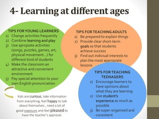 4- Learning at different ages
TIPS FORYOUNG LEARNERS
1) Change activities frequently
2) Combine learning and play
3) Use apropiate activities
(songs, puzzles, games, art,
physical movement…) for
different kind of students
4) Make the classroom an
attractive and convenient
environment
5) Pay special attention to your
own English pronunciation
TIPS FORTEACHING ADULTS
1) Be prepared to explain things
2) Provide clear short-term
goals so that students
achieve success
3) Find out indiviual interests to
plan the most appropiate
lessons
TIPS FORTEACHING
TEENAGERS
1) Encourage learners to
have opinions about
what they are learning
2) Use student’s
experience as much as
possible
3) Be super-organised and
consistent
Kids are curious, take information
from everything, feel happy to talk
about themselves , need a lot of
good exposure and feel pleased to
have the teacher’s approval.
 